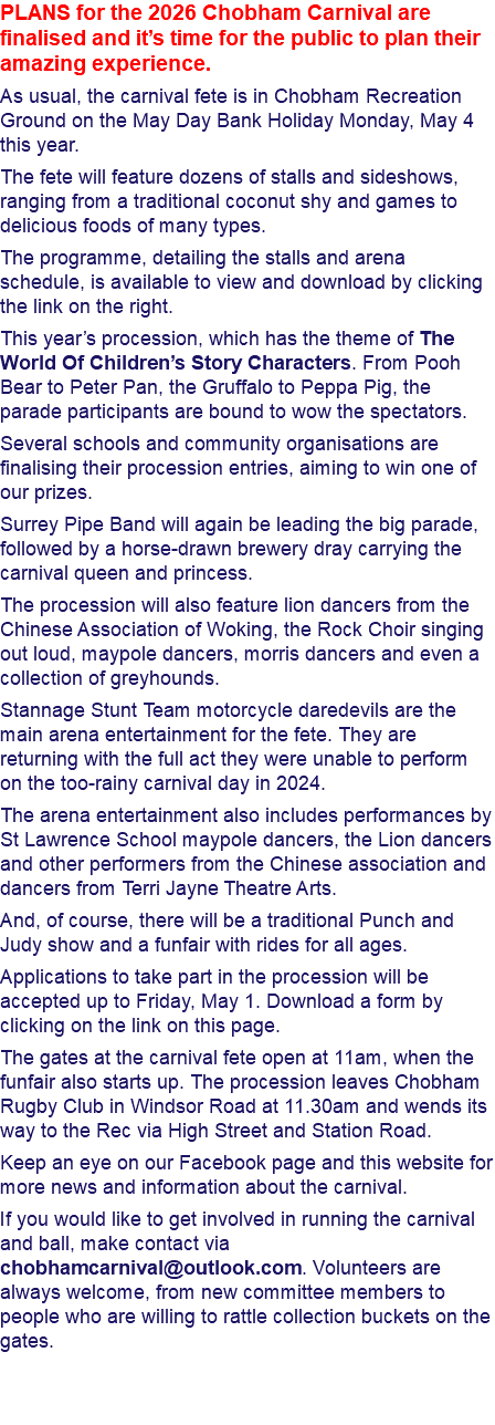 PLANS for the 2026 Chobham Carnival are finalised and it’s time for the public to plan their amazing experience. As usual, the carnival fete is in Chobham Recreation Ground on the May Day Bank Holiday Monday, May 4 this year. The fete will feature dozens of stalls and sideshows, ranging from a traditional coconut shy and games to delicious foods of many types. The programme, detailing the stalls and arena schedule, is available to view and download by clicking the link on the right. This year’s procession, which has the theme of The World Of Children’s Story Characters. From Pooh Bear to Peter Pan, the Gruffalo to Peppa Pig, the parade participants are bound to wow the spectators. Several schools and community organisations are finalising their procession entries, aiming to win one of our prizes. Surrey Pipe Band will again be leading the big parade, followed by a horse-drawn brewery dray carrying the carnival queen and princess. The procession will also feature lion dancers from the Chinese Association of Woking, the Rock Choir singing out loud, maypole dancers, morris dancers and even a collection of greyhounds. Stannage Stunt Team motorcycle daredevils are the main arena entertainment for the fete. They are returning with the full act they were unable to perform on the too-rainy carnival day in 2024. The arena entertainment also includes performances by St Lawrence School maypole dancers, the Lion dancers and other performers from the Chinese association and dancers from Terri Jayne Theatre Arts. And, of course, there will be a traditional Punch and Judy show and a funfair with rides for all ages. Applications to take part in the procession will be accepted up to Friday, May 1. Download a form by clicking on the link on this page. The gates at the carnival fete open at 11am, when the funfair also starts up. The procession leaves Chobham Rugby Club in Windsor Road at 11.30am and wends its way to the Rec via High Street and Station Road. Keep an eye on our Facebook page and this website for more news and information about the carnival. If you would like to get involved in running the carnival and ball, make contact via chobhamcarnival@outlook.com. Volunteers are always welcome, from new committee members to people who are willing to rattle collection buckets on the gates. 