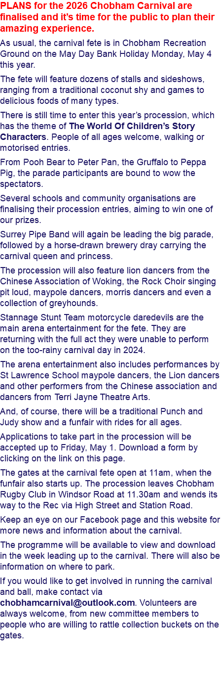 PLANS for the 2026 Chobham Carnival are finalised and it’s time for the public to plan their amazing experience. As usual, the carnival fete is in Chobham Recreation Ground on the May Day Bank Holiday Monday, May 4 this year. The fete will feature dozens of stalls and sideshows, ranging from a traditional coconut shy and games to delicious foods of many types. There is still time to enter this year’s procession, which has the theme of The World Of Children’s Story Characters. People of all ages welcome, walking or motorised entries. From Pooh Bear to Peter Pan, the Gruffalo to Peppa Pig, the parade participants are bound to wow the spectators. Several schools and community organisations are finalising their procession entries, aiming to win one of our prizes. Surrey Pipe Band will again be leading the big parade, followed by a horse-drawn brewery dray carrying the carnival queen and princess. The procession will also feature lion dancers from the Chinese Association of Woking, the Rock Choir singing pit loud, maypole dancers, morris dancers and even a collection of greyhounds. Stannage Stunt Team motorcycle daredevils are the main arena entertainment for the fete. They are returning with the full act they were unable to perform on the too-rainy carnival day in 2024. The arena entertainment also includes performances by St Lawrence School maypole dancers, the Lion dancers and other performers from the Chinese association and dancers from Terri Jayne Theatre Arts. And, of course, there will be a traditional Punch and Judy show and a funfair with rides for all ages. Applications to take part in the procession will be accepted up to Friday, May 1. Download a form by clicking on the link on this page. The gates at the carnival fete open at 11am, when the funfair also starts up. The procession leaves Chobham Rugby Club in Windsor Road at 11.30am and wends its way to the Rec via High Street and Station Road. Keep an eye on our Facebook page and this website for more news and information about the carnival. The programme will be available to view and download in the week leading up to the carnival. There will also be information on where to park. If you would like to get involved in running the carnival and ball, make contact via chobhamcarnival@outlook.com. Volunteers are always welcome, from new committee members to people who are willing to rattle collection buckets on the gates. 