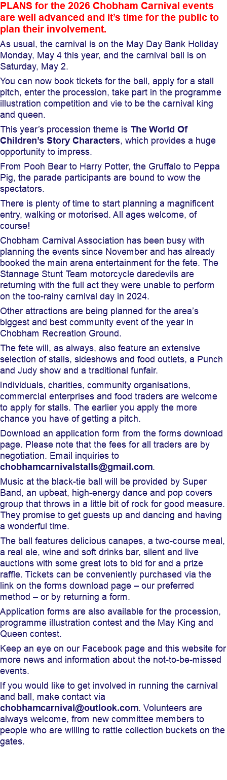 PLANS for the 2026 Chobham Carnival events are well advanced and it’s time for the public to plan their involvement. As usual, the carnival is on the May Day Bank Holiday Monday, May 4 this year, and the carnival ball is on Saturday, May 2. You can now book tickets for the ball, apply for a stall pitch, enter the procession, take part in the programme illustration competition and vie to be the carnival king and queen. This year’s procession theme is The World Of Children’s Story Characters, which provides a huge opportunity to impress. From Pooh Bear to Harry Potter, the Gruffalo to Peppa Pig, the parade participants are bound to wow the spectators. There is plenty of time to start planning a magnificent entry, walking or motorised. All ages welcome, of course! Chobham Carnival Association has been busy with planning the events since November and has already booked the main arena entertainment for the fete. The Stannage Stunt Team motorcycle daredevils are returning with the full act they were unable to perform on the too-rainy carnival day in 2024. Other attractions are being planned for the area’s biggest and best community event of the year in Chobham Recreation Ground. The fete will, as always, also feature an extensive selection of stalls, sideshows and food outlets, a Punch and Judy show and a traditional funfair. Individuals, charities, community organisations, commercial enterprises and food traders are welcome to apply for stalls. The earlier you apply the more chance you have of getting a pitch. Download an application form from the forms download page. Please note that the fees for all traders are by negotiation. Email inquiries to chobhamcarnivalstalls@gmail.com. Music at the black-tie ball will be provided by Super Band, an upbeat, high-energy dance and pop covers group that throws in a little bit of rock for good measure. They promise to get guests up and dancing and having a wonderful time. The ball features delicious canapes, a two-course meal, a real ale, wine and soft drinks bar, silent and live auctions with some great lots to bid for and a prize raffle. Tickets can be conveniently purchased via the link on the forms download page – our preferred method – or by returning a form. Application forms are also available for the procession, programme illustration contest and the May King and Queen contest. Keep an eye on our Facebook page and this website for more news and information about the not-to-be-missed events. If you would like to get involved in running the carnival and ball, make contact via chobhamcarnival@outlook.com. Volunteers are always welcome, from new committee members to people who are willing to rattle collection buckets on the gates. 