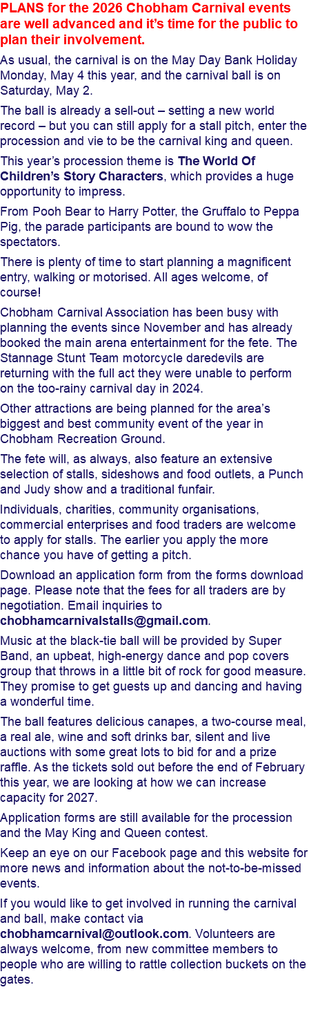 PLANS for the 2026 Chobham Carnival events are well advanced and it’s time for the public to plan their involvement. As usual, the carnival is on the May Day Bank Holiday Monday, May 4 this year, and the carnival ball is on Saturday, May 2. The ball is already a sell-out – setting a new world record – but you can still apply for a stall pitch, enter the procession and vie to be the carnival king and queen. This year’s procession theme is The World Of Children’s Story Characters, which provides a huge opportunity to impress. From Pooh Bear to Harry Potter, the Gruffalo to Peppa Pig, the parade participants are bound to wow the spectators. There is plenty of time to start planning a magnificent entry, walking or motorised. All ages welcome, of course! Chobham Carnival Association has been busy with planning the events since November and has already booked the main arena entertainment for the fete. The Stannage Stunt Team motorcycle daredevils are returning with the full act they were unable to perform on the too-rainy carnival day in 2024. Other attractions are being planned for the area’s biggest and best community event of the year in Chobham Recreation Ground. The fete will, as always, also feature an extensive selection of stalls, sideshows and food outlets, a Punch and Judy show and a traditional funfair. Individuals, charities, community organisations, commercial enterprises and food traders are welcome to apply for stalls. The earlier you apply the more chance you have of getting a pitch. Download an application form from the forms download page. Please note that the fees for all traders are by negotiation. Email inquiries to chobhamcarnivalstalls@gmail.com. Music at the black-tie ball will be provided by Super Band, an upbeat, high-energy dance and pop covers group that throws in a little bit of rock for good measure. They promise to get guests up and dancing and having a wonderful time. The ball features delicious canapes, a two-course meal, a real ale, wine and soft drinks bar, silent and live auctions with some great lots to bid for and a prize raffle. As the tickets sold out before the end of February this year, we are looking at how we can increase capacity for 2027. Application forms are still available for the procession and the May King and Queen contest. Keep an eye on our Facebook page and this website for more news and information about the not-to-be-missed events. If you would like to get involved in running the carnival and ball, make contact via chobhamcarnival@outlook.com. Volunteers are always welcome, from new committee members to people who are willing to rattle collection buckets on the gates. 