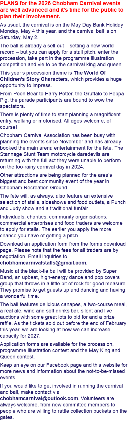 PLANS for the 2026 Chobham Carnival events are well advanced and it’s time for the public to plan their involvement. As usual, the carnival is on the May Day Bank Holiday Monday, May 4 this year, and the carnival ball is on Saturday, May 2. The ball is already a sell-out – setting a new world record – but you can apply for a stall pitch, enter the procession, take part in the programme illustration competition and vie to be the carnival king and queen. This year’s procession theme is The World Of Children’s Story Characters, which provides a huge opportunity to impress. From Pooh Bear to Harry Potter, the Gruffalo to Peppa Pig, the parade participants are bound to wow the spectators. There is plenty of time to start planning a magnificent entry, walking or motorised. All ages welcome, of course! Chobham Carnival Association has been busy with planning the events since November and has already booked the main arena entertainment for the fete. The Stannage Stunt Team motorcycle daredevils are returning with the full act they were unable to perform on the too-rainy carnival day in 2024. Other attractions are being planned for the area’s biggest and best community event of the year in Chobham Recreation Ground. The fete will, as always, also feature an extensive selection of stalls, sideshows and food outlets, a Punch and Judy show and a traditional funfair. Individuals, charities, community organisations, commercial enterprises and food traders are welcome to apply for stalls. The earlier you apply the more chance you have of getting a pitch. Download an application form from the forms download page. Please note that the fees for all traders are by negotiation. Email inquiries to chobhamcarnivalstalls@gmail.com. Music at the black-tie ball will be provided by Super Band, an upbeat, high-energy dance and pop covers group that throws in a little bit of rock for good measure. They promise to get guests up and dancing and having a wonderful time. The ball features delicious canapes, a two-course meal, a real ale, wine and soft drinks bar, silent and live auctions with some great lots to bid for and a prize raffle. As the tickets sold out before the end of February this year, we are looking at how we can increase capacity for 2027. Application forms are available for the procession, programme illustration contest and the May King and Queen contest. Keep an eye on our Facebook page and this website for more news and information about the not-to-be-missed events. If you would like to get involved in running the carnival and ball, make contact via chobhamcarnival@outlook.com. Volunteers are always welcome, from new committee members to people who are willing to rattle collection buckets on the gates. 