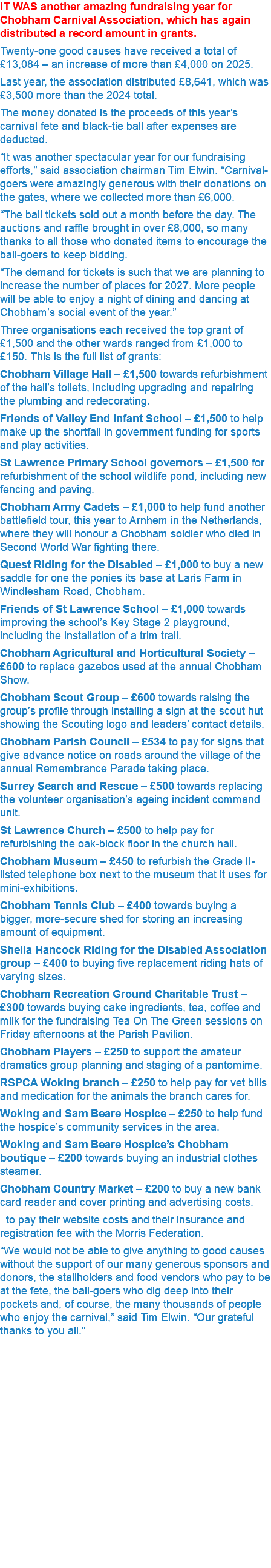 IT WAS another amazing fundraising year for Chobham Carnival Association, which has again distributed a record amount in grants. Twenty-one good causes have received a total of £13,084 – an increase of more than £4,000 on 2025. Last year, the association distributed £8,641, which was £3,500 more than the 2024 total. The money donated is the proceeds of this year’s carnival fete and black-tie ball after expenses are deducted. “It was another spectacular year for our fundraising efforts,” said association chairman Tim Elwin. “Carnival-goers were amazingly generous with their donations on the gates, where we collected more than £6,000. “The ball tickets sold out a month before the day. The auctions and raffle brought in over £8,000, so many thanks to all those who donated items to encourage the ball-goers to keep bidding. “The demand for tickets is such that we are planning to increase the number of places for 2027. More people will be able to enjoy a night of dining and dancing at Chobham’s social event of the year.” Three organisations each received the top grant of £1,500 and the other wards ranged from £1,000 to £150. This is the full list of grants: Chobham Village Hall – £1,500 towards refurbishment of the hall’s toilets, including upgrading and repairing the plumbing and redecorating. Friends of Valley End Infant School – £1,500 to help make up the shortfall in government funding for sports and play activities. St Lawrence Primary School governors – £1,500 for refurbishment of the school wildlife pond, including new fencing and paving. Chobham Army Cadets – £1,000 to help fund another battlefield tour, this year to Arnhem in the Netherlands, where they will honour a Chobham soldier who died in Second World War fighting there. Quest Riding for the Disabled – £1,000 to buy a new saddle for one the ponies its base at Laris Farm in Windlesham Road, Chobham. Friends of St Lawrence School – £1,000 towards improving the school’s Key Stage 2 playground, including the installation of a trim trail. Chobham Agricultural and Horticultural Society – £600 to replace gazebos used at the annual Chobham Show. Chobham Scout Group – £600 towards raising the group’s profile through installing a sign at the scout hut showing the Scouting logo and leaders’ contact details. Chobham Parish Council – £534 to pay for signs that give advance notice on roads around the village of the annual Remembrance Parade taking place. Surrey Search and Rescue – £500 towards replacing the volunteer organisation’s ageing incident command unit. St Lawrence Church – £500 to help pay for refurbishing the oak-block floor in the church hall. Chobham Museum – £450 to refurbish the Grade II-listed telephone box next to the museum that it uses for mini-exhibitions. Chobham Tennis Club – £400 towards buying a bigger, more-secure shed for storing an increasing amount of equipment. Sheila Hancock Riding for the Disabled Association group – £400 to buying five replacement riding hats of varying sizes. Chobham Recreation Ground Charitable Trust – £300 towards buying cake ingredients, tea, coffee and milk for the fundraising Tea On The Green sessions on Friday afternoons at the Parish Pavilion. Chobham Players – £250 to support the amateur dramatics group planning and staging of a pantomime. RSPCA Woking branch – £250 to help pay for vet bills and medication for the animals the branch cares for. Woking and Sam Beare Hospice – £250 to help fund the hospice’s community services in the area. Woking and Sam Beare Hospice’s Chobham boutique – £200 towards buying an industrial clothes steamer. Chobham Country Market – £200 to buy a new bank card reader and cover printing and advertising costs. to pay their website costs and their insurance and registration fee with the Morris Federation. “We would not be able to give anything to good causes without the support of our many generous sponsors and donors, the stallholders and food vendors who pay to be at the fete, the ball-goers who dig deep into their pockets and, of course, the many thousands of people who enjoy the carnival,” said Tim Elwin. “Our grateful thanks to you all.” 