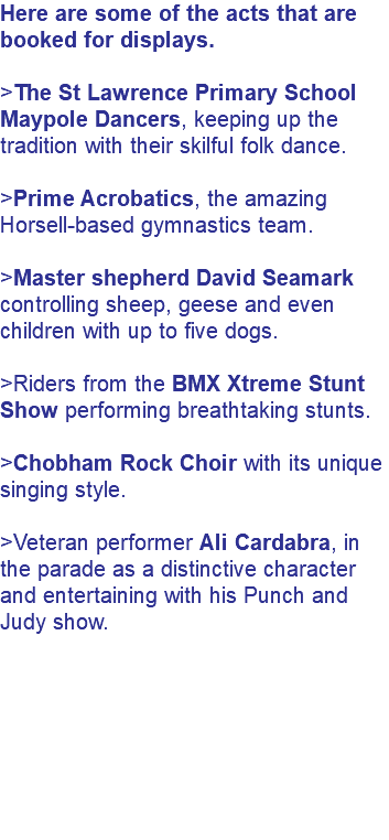 Here are some of the acts that are booked for displays. >The St Lawrence Primary School Maypole Dancers, keeping up the tradition with their skilful folk dance. >Prime Acrobatics, the amazing Horsell-based gymnastics team. >Master shepherd David Seamark controlling sheep, geese and even children with up to five dogs. >Riders from the BMX Xtreme Stunt Show performing breathtaking stunts. >Chobham Rock Choir with its unique singing style. >Veteran performer Ali Cardabra, in the parade as a distinctive character and entertaining with his Punch and Judy show. 
