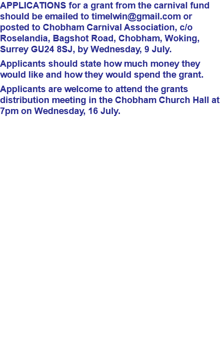 APPLICATIONS for a grant from the carnival fund should be emailed to timelwin@gmail.com or posted to Chobham Carnival Association, c/o Roselandia, Bagshot Road, Chobham, Woking, Surrey GU24 8SJ, by Wednesday, 9 July. Applicants should state how much money they would like and how they would spend the grant. Applicants are welcome to attend the grants distribution meeting in the Chobham Church Hall at 7pm on Wednesday, 16 July. 