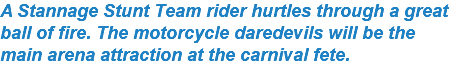 A Stannage Stunt Team rider hurtles through a great ball of fire. The motorcycle daredevils will be the main arena attraction at the carnival fete.