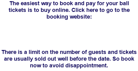 The easiest way to book and pay for your ball tickets is to buy online. Click here to go to the booking website: There is a limit on the number of guests and tickets are usually sold out well before the date. So book now to avoid disappointment. 