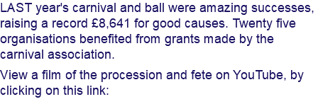 LAST year's carnival and ball were amazing successes, raising a record £8,641 for good causes. Twenty five organisations benefited from grants made by the carnival association. View a film of the procession and fete on YouTube, by clicking on this link: