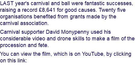 LAST year's carnival and ball were fantastic successes, raising a record £8,641 for good causes. Twenty five organisations benefited from grants made by the carnival association. Carnival supporter David Monypenny used his considerable video and drone skills to make a film of the procession and fete. You can view the film, which is on YouTube, by clicking on this link: