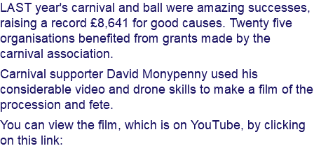 LAST year's carnival and ball were amazing successes, raising a record £8,641 for good causes. Twenty five organisations benefited from grants made by the carnival association. Carnival supporter David Monypenny used his considerable video and drone skills to make a film of the procession and fete. You can view the film, which is on YouTube, by clicking on this link: