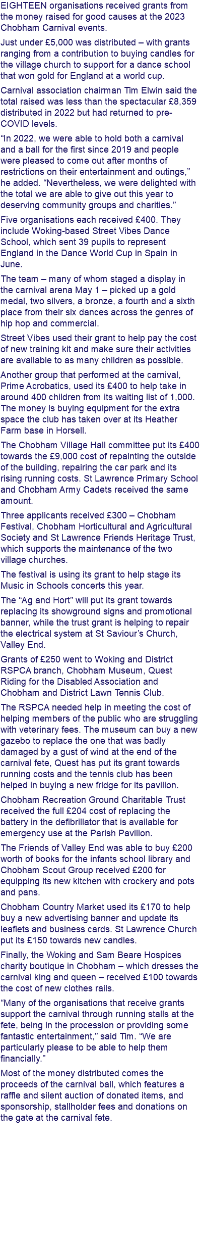 EIGHTEEN organisations received grants from the money raised for good causes at the 2023 Chobham Carnival events. Just under £5,000 was distributed – with grants ranging from a contribution to buying candles for the village church to support for a dance school that won gold for England at a world cup. Carnival association chairman Tim Elwin said the total raised was less than the spectacular £8,359 distributed in 2022 but had returned to pre-COVID levels. “In 2022, we were able to hold both a carnival and a ball for the first since 2019 and people were pleased to come out after months of restrictions on their entertainment and outings,” he added. “Nevertheless, we were delighted with the total we are able to give out this year to deserving community groups and charities.” Five organisations each received £400. They include Woking-based Street Vibes Dance School, which sent 39 pupils to represent England in the Dance World Cup in Spain in June. The team – many of whom staged a display in the carnival arena May 1 – picked up a gold medal, two silvers, a bronze, a fourth and a sixth place from their six dances across the genres of hip hop and commercial. Street Vibes used their grant to help pay the cost of new training kit and make sure their activities are available to as many children as possible. Another group that performed at the carnival, Prime Acrobatics, used its £400 to help take in around 400 children from its waiting list of 1,000. The money is buying equipment for the extra space the club has taken over at its Heather Farm base in Horsell. The Chobham Village Hall committee put its £400 towards the £9,000 cost of repainting the outside of the building, repairing the car park and its rising running costs. St Lawrence Primary School and Chobham Army Cadets received the same amount. Three applicants received £300 – Chobham Festival, Chobham Horticultural and Agricultural Society and St Lawrence Friends Heritage Trust, which supports the maintenance of the two village churches. The festival is using its grant to help stage its Music in Schools concerts this year. The “Ag and Hort” will put its grant towards replacing its showground signs and promotional banner, while the trust grant is helping to repair the electrical system at St Saviour’s Church, Valley End. Grants of £250 went to Woking and District RSPCA branch, Chobham Museum, Quest Riding for the Disabled Association and Chobham and District Lawn Tennis Club. The RSPCA needed help in meeting the cost of helping members of the public who are struggling with veterinary fees. The museum can buy a new gazebo to replace the one that was badly damaged by a gust of wind at the end of the carnival fete, Quest has put its grant towards running costs and the tennis club has been helped in buying a new fridge for its pavilion. Chobham Recreation Ground Charitable Trust received the full £204 cost of replacing the battery in the defibrillator that is available for emergency use at the Parish Pavilion. The Friends of Valley End was able to buy £200 worth of books for the infants school library and Chobham Scout Group received £200 for equipping its new kitchen with crockery and pots and pans. Chobham Country Market used its £170 to help buy a new advertising banner and update its leaflets and business cards. St Lawrence Church put its £150 towards new candles. Finally, the Woking and Sam Beare Hospices charity boutique in Chobham – which dresses the carnival king and queen – received £100 towards the cost of new clothes rails. “Many of the organisations that receive grants support the carnival through running stalls at the fete, being in the procession or providing some fantastic entertainment,” said Tim. “We are particularly please to be able to help them financially.” Most of the money distributed comes the proceeds of the carnival ball, which features a raffle and silent auction of donated items, and sponsorship, stallholder fees and donations on the gate at the carnival fete. 