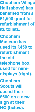 Chobham Village Hall (above) has benefited from a £1,500 grant for refurbishment of its toilets. Chobham Museum has used its £450 to refurbishment the old telephone box used for mini-displays (right). Chobham Scouts will spend their  £600 on a new sign at their  HQ (below).