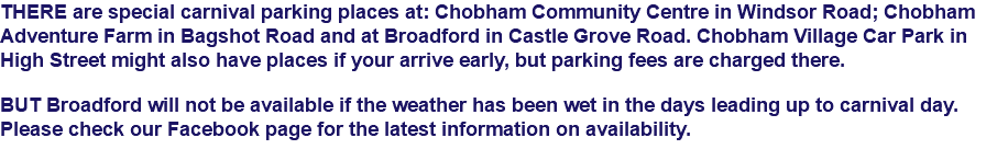 THERE are special carnival parking places at: Chobham Community Centre in Windsor Road; Chobham Adventure Farm in Bagshot Road and at Broadford in Castle Grove Road. Chobham Village Car Park in High Street might also have places if your arrive early, but parking fees are charged there. BUT Broadford will not be available if the weather has been wet in the days leading up to carnival day. Please check our Facebook page for the latest information on availability.