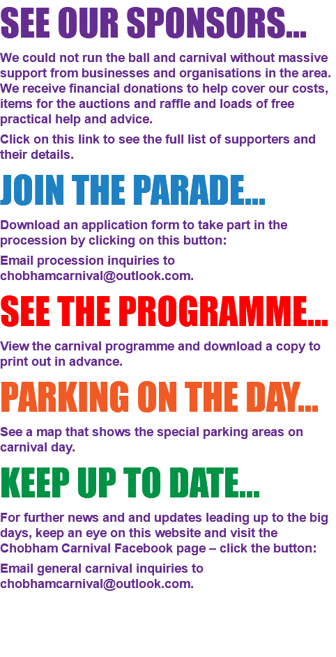 SEE OUR SPONSORS... We could not run the ball and carnival without massive support from businesses and organisations in the area. We receive financial donations to help cover our costs, items for the auctions and raffle and loads of free practical help and advice. Click on this link to see the full list of supporters and their details. JOIN THE PARADE... Download an application form to take part in the procession by clicking on this button: Email procession inquiries to chobhamcarnival@outlook.com. SEE THE PROGRAMME... View the carnival programme and download a copy to print out in advance. PARKING ON THE DAY... See a map that shows the special parking areas on carnival day. KEEP UP TO DATE... For further news and and updates leading up to the big days, keep an eye on this website and visit the Chobham Carnival Facebook page – click the button: Email general carnival inquiries to chobhamcarnival@outlook.com. 