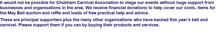 It would not be possible for Chobham Carnival Association to stage our events without huge support from businesses and organisations in the area. We receive financial donations to help cover our costs, items for the May Ball auction and raffle and loads of free practical help and advice. These are principal supporters plus the many other organisations who have backed this year’s ball and carnival. Please support them if you can by buying their products and services. 